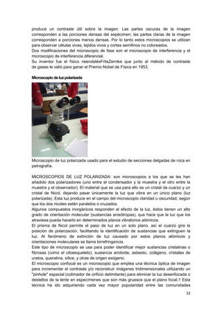 produce un contraste útil sobre la imagen. Las partes oscuras de la imagen
corresponden a las porciones densas del espécimen; las partes claras de la imagen
corresponden a porciones menos densas. Por lo tanto estos microscopios se utilizan
para observar células vivas, tejidos vivos y cortes semifinos no coloreados.
Dos modificaciones del microscopio de fase son el microscopio de interferencia y el
microscopio de interferencia diferencial.
Su inventor fue el físico neendalésFritsZernike que junto al método de contraste
de gases le valió para ganar el Premio Nobel de Física en 1953.
Microscopio de luz polarizada

Microscopio de luz polarizada usado para el estudio de secciones delgadas de roca en
petrografía.
MICROSCOPIOS DE LUZ POLARIZADA: son microscopios a los que se les han
añadido dos polarizadores (uno entre el condensador y la muestra y el otro entre la
muestra y el observador). El material que se usa para ello es un cristal de cuarzo y un
cristal de Nicol, dejando pasar únicamente la luz que vibra en un único plano (luz
polarizada). Esta luz produce en el campo del microscopio claridad u oscuridad, según
que los dos nicoles estén paralelos o cruzados.
Algunos compuestos inorgánicos responden al efecto de la luz, éstos tienen un alto
grado de orientación molecular (sustancias anisótropas), que hace que la luz que los
atraviesa pueda hacerlo en determinados planos vibratorios atómicos.
El prisma de Nicol permite el paso de luz en un solo plano, así el cuarzo gira la
posición de polarización, facilitando la identificación de sustancias que extinguen la
luz. Al fenómeno de extinción de luz causado por estos planos atómicos y
orientaciones moleculares se llama birrefringencia.
Este tipo de microscopio se usa para poder identificar mejor sustancias cristalinas o
fibrosas (como el citoesqueleto), sustancia amiloide, asbesto, colágeno, cristales de
uratos, queratina, sílice, y otras de origen exógeno.
El microscopio confocal es un microscopio que emplea una técnica óptica de imagen
para incrementar el contraste y/o reconstruir imágenes tridimensionales utilizando un
"pinhole" espacial (colimador de orificio delimitante) para eliminar la luz desenfocada o
destellos de la lente en especímenes que son más gruesos que el plano focal.1 Esta
técnica ha ido adquiriendo cada vez mayor popularidad entre las comunidades
33

 