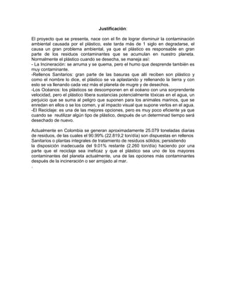 Justificación:
El proyecto que se presenta, nace con el fin de lograr disminuir la contaminación
ambiental causada por el plástico, este tarda más de 1 siglo en degradarse, el
causa un gran problema ambiental, ya que el plástico es responsable en gran
parte de los residuos contaminantes que se acumulan en nuestro planeta.
Normalmente el plástico cuando se desecha, se maneja así:
- La Incineración: se arruma y se quema, pero el humo que desprende también es
muy contaminante.
-Rellenos Sanitarios: gran parte de las basuras que allí reciben son plástico y
como el nombre lo dice, el plástico se va aplastando y rellenando la tierra y con
esto se va llenando cada vez más el planeta de mugre y de desechos.
-Los Océanos: los plásticos se descomponen en el océano con una sorprendente
velocidad, pero el plástico libera sustancias potencialmente tóxicas en el agua, un
perjuicio que se suma al peligro que suponen para los animales marinos, que se
enredan en ellos o se los comen, y al impacto visual que supone verlos en el agua.
-El Reciclaje: es una de las mejores opciones, pero es muy poco eficiente ya que
cuando se reutilizar algún tipo de plástico, después de un determinad tiempo será
desechado de nuevo.
Actualmente en Colombia se generan aproximadamente 25.079 toneladas diarias
de residuos, de las cuales el 90.99% (22.819,2 ton/día) son dispuestas en rellenos
Sanitarios o plantas integrales de tratamiento de residuos sólidos; persistiendo
la disposición inadecuada del 9.01% restante (2.260 ton/día) haciendo por una
parte que el reciclaje sea ineficaz y que el plástico sea uno de los mayores
contaminantes del planeta actualmente, una de las opciones más contaminantes
después de la incineración o ser arrojado al mar.
.
 
