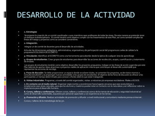 DESARROLLO DE LA ACTIVIDAD
 1.-Estrategias
 Se propone la creación de un comité coordinador cuyos miembros sean profesores de todas las áreas. De esta manera se pretende tener
un enfoque multidisciplinario. El comité tendrá como objetivo cumplir con los lineamientos de este Plan, así como también ampliar las
líneas de trabajo y proyectos como se considere conveniente.
 2.-Integración.
 Integrar un de comité de docentes para el desarrollo de actividades.
 Articular las dimensiones pedagógica, administrativa, organizativa y de participación social del programa es cuelas de calidad a la
propuesta ECOLOGICA DE ECORETO
 3.-Vinculación. Identificar al ECORETO como una herramienta para abordar desde la óptica de cualquier área de aprendizaje
 4.-Grupos de estudiantes. Crear grupos de estudiantes para desarrollar las acciones de recolección, acopio, cuantificación y tratamiento
de envases.
 Los grupos de estudiantes tendrán como objetivo desarrollar los proyectos propuestos, trabajar en las líneas de acción sugeridas por este
Plan además de aportar ideas atractivas o proyectos viables de aplicación interna que contribuyan al desarrollo sustentable que
representan las acciones de reciclaje.
 5.-Foros de discusión. Se debe proporcionar un espacio donde se aclaren dudas, se comenten los proyectos, se den éstos mismos a
consulta estudiantil y se propongan nuevas actividades a los grupos de estudiantes. El objetivo de los foros de discusión es ofrecer a los
participantes un tiempo determinado para conocer a fondo sobre lo que están trabajando.
 6.-Visitas industriales. Programar, a través del comité organizador, visitas a industrias y/o empresas recicladoras filiales a ECOCE.
 7.-En contacto con el medio natural. Organizar viajes (cortos y económicos) hacia lugares cercanos que sean ecoturísticos o
simplemente sean áreas naturales, para que los alumnos y maestros puedan estar en contacto con la naturaleza y así reflexionar sobre su
importancia para el desarrollo humano.
 8.-Cursos, talleres y conferencias. Ofrecer cursos, talleres y conferencias acerca de los temas de educación y seguridad industrial así
como de desarrollo sustentable, expuestos por personal capacitado y con experiencia en los temas.
 9.-Promoción y difusión. Realizar actividades de promoción y difusión a nivel institucional y comunitario mediante prensa e Internet .
 Cursos y talleres de la metodología de las 3rs.
 