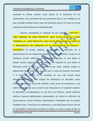CENTRO DE INFORMÁTICA Y SISTEMAS
PROMOCION DE LA SALUD Página 8
sociedad no influye muchas cosas bueno en la formación de los
adolescentes. Una formación de una autoestima alta es una medida con la
que se puede combatir estos casos de embarazo precoz así como lo es una
educación realista desde una edad adecuada.
Nuestra monografía se compone de dos capítulos: CAPÍTULO I:
PARA EMPEZAR UN GRAN PROYECTO, HACE FALTA VALENTÍA Y PARA
TERMINAR UN GRAN PROYECTO, HACE FALTA PERSEVERANCIA; CAPÍTULO
II: PROBLEMÁTICA DEL EMBARAZO EN LA ADOLESCENCIA EN TRUJILLO –
PORVENIR.En el primer capítulo, se desarrolla la definición de la
adolescencia con sus respectivas etapas y también definimos lo que es un
embarazo precoz, definimos la adolescencia porque en esta etapa es
donde nuestro organismo sufre cambios de madurez lo cual define la
diferencia entre la niñez y la adultez es por estos cambios donde un
adolescente busca relaciones sexuales por el tema de madurez hormonal.
Y el embarazo precoz es el resultado de una vida sexual activa
descontrolada por lo cual surgen los embarazos no deseados, estos
también pueden ser causa de violación, estos casos de embarazos a una
edad temprana cada vez se hacen más frecuentes.En el segundo capítulo,
se describirá la problemática, la cual fue en el Porvenir, donde pudimos
observar diversas adolescentes embarazadas; así mismo se definirán las
consecuencias, causas, factores relacionados y estrategias que se pueden
establecer para minimizar los embarazos a una edad precoz.Como una de
las principales consecuencia tenemos el aborto, es cual es matar al hijo no
 
