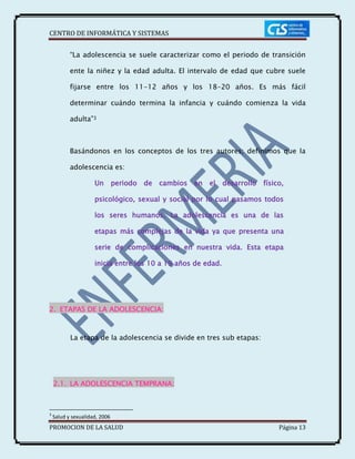 CENTRO DE INFORMÁTICA Y SISTEMAS
PROMOCION DE LA SALUD Página 13
“La adolescencia se suele caracterizar como el periodo de transición
ente la niñez y la edad adulta. El intervalo de edad que cubre suele
fijarse entre los 11-12 años y los 18-20 años. Es más fácil
determinar cuándo termina la infancia y cuándo comienza la vida
adulta”3
Basándonos en los conceptos de los tres autores; definimos que la
adolescencia es:
Un periodo de cambios en el desarrollo físico,
psicológico, sexual y social por lo cual pasamos todos
los seres humanos. La adolescencia es una de las
etapas más complejas de la vida ya que presenta una
serie de complicaciones en nuestra vida. Esta etapa
inicia entre los 10 a 19 años de edad.
2. ETAPAS DE LA ADOLESCENCIA:
La etapa de la adolescencia se divide en tres sub etapas:
2.1. LA ADOLESCENCIA TEMPRANA:
3
Salud y sexualidad, 2006
 
