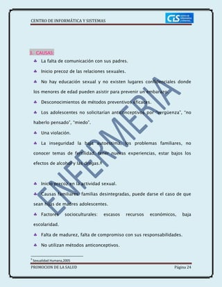 CENTRO DE INFORMÁTICA Y SISTEMAS
PROMOCION DE LA SALUD Página 24
3. CAUSAS:
La falta de comunicación con sus padres.
Inicio precoz de las relaciones sexuales.
No hay educación sexual y no existen lugares confidenciales donde
los menores de edad pueden asistir para prevenir un embarazo.
Desconocimientos de métodos preventivos eficaces.
Los adolescentes no solicitarían anticonceptivos por “vergüenza”, “no
haberlo pensado”, “miedo”.
Una violación.
La inseguridad la baja autoestima, los problemas familiares, no
conocer temas de fertilidad, tener nuevas experiencias, estar bajos los
efectos de alcohol y las drogas.9
Inicio precoz en la actividad sexual.
Causas familiares: familias desintegradas, puede darse el caso de que
sean hijas de madres adolescentes.
Factores socioculturales: escasos recursos económicos, baja
escolaridad.
Falta de madurez, falta de compromiso con sus responsabilidades.
No utilizan métodos anticonceptivos.
9
Sexualidad Humana,2005
 