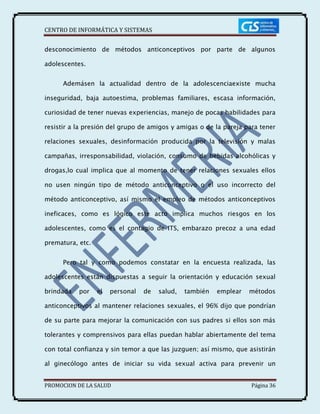 CENTRO DE INFORMÁTICA Y SISTEMAS
PROMOCION DE LA SALUD Página 36
desconocimiento de métodos anticonceptivos por parte de algunos
adolescentes.
Ademásen la actualidad dentro de la adolescenciaexiste mucha
inseguridad, baja autoestima, problemas familiares, escasa información,
curiosidad de tener nuevas experiencias, manejo de pocas habilidades para
resistir a la presión del grupo de amigos y amigas o de la pareja para tener
relaciones sexuales, desinformación producida por la televisión y malas
campañas, irresponsabilidad, violación, consumo de bebidas alcohólicas y
drogas,lo cual implica que al momento de tener relaciones sexuales ellos
no usen ningún tipo de método anticonceptivo o el uso incorrecto del
método anticonceptivo, así mismo el empleo de métodos anticonceptivos
ineficaces, como es lógico este acto implica muchos riesgos en los
adolescentes, como es el contagio de ITS, embarazo precoz a una edad
prematura, etc.
Pero tal y como podemos constatar en la encuesta realizada, las
adolescentes están dispuestas a seguir la orientación y educación sexual
brindada por el personal de salud, también emplear métodos
anticonceptivos al mantener relaciones sexuales, el 96% dijo que pondrían
de su parte para mejorar la comunicación con sus padres si ellos son más
tolerantes y comprensivos para ellas puedan hablar abiertamente del tema
con total confianza y sin temor a que las juzguen; así mismo, que asistirán
al ginecólogo antes de iniciar su vida sexual activa para prevenir un
 