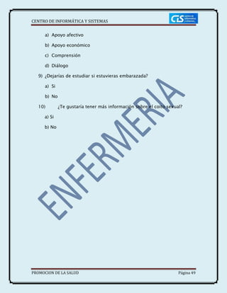 CENTRO DE INFORMÁTICA Y SISTEMAS
PROMOCION DE LA SALUD Página 49
a) Apoyo afectivo
b) Apoyo económico
c) Comprensión
d) Diálogo
9) ¿Dejarías de estudiar si estuvieras embarazada?
a) Si
b) No
10) ¿Te gustaría tener más información sobre el coito sexual?
a) Si
b) No
 