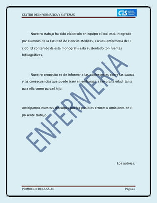 CENTRO DE INFORMÁTICA Y SISTEMAS
PROMOCION DE LA SALUD Página 6
Nuestro trabajo ha sido elaborado en equipo el cual está integrado
por alumnos de la Facultad de ciencias Médicas, escuela enfermería del II
ciclo. El contenido de esta monografía está sustentado con fuentes
bibliográficas.
Nuestro propósito es de informar a las adolescentes sobre las causas
y las consecuencias que puede traer un embarazo a temprana edad tanto
para ella como para el hijo.
Anticipamos nuestras disculpas por los posibles errores u omisiones en el
presente trabajo.
Los autores.
 
