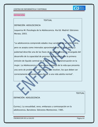 CENTRO DE INFORMÁTICA Y SISTEMAS
PROMOCION DE LA SALUD Página 64
DEFINICIÓN:
TEXTUAL
DEFINICIÓN: ADOLESCENCIA
Lequerica M. Psicología de la Adolescencia. 4ta Ed. Madrid: Ediciones
Morata; 2003.
“La adolescencia comprende edades muy variables de un niño a otro,
pero se acepta como intervalos aproximados los 10 y 19 años. La
pubertad describe una de las fases de la adolescencia, la encargada del
desarrollo de la capacidad de procrear que se inicia con la primera
emisión de líquido seminal en el varón, y con la menstruación en la
mujer. La Adolescencia es una etapa compleja de la vida que presenta
una serie de problemas importantes que resolver, los que deben ser
correctamente encarados para llegar a una vida adulta normal”.
TEXTUAL
DEFINICIÓN: ADOLESCENCIA
Gurrea J. La sexualidad, sexo, embarazo y contracepción en la
adolescencia. Barcelona: Ediciones Montesinos; 1985.
 
