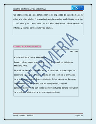 CENTRO DE INFORMÁTICA Y SISTEMAS
PROMOCION DE LA SALUD Página 65
ETAPAS DE LA ADOLESCENCIA:
TEXTUAL
ETAPA: ADOLESCENCIA TEMPRANA
Botero J. Ginecología y sexualidad. 7ma Ed. Barcelona: Ediciones
Masson; 2002.
Se produce desde la pubertad a los 15 años y se caracteriza por un
desarrollo físico y crecimiento rápido; en ella se inicia la afirmación
de la independencia, el desprendimiento de los padres, se da mayor
importancia a las relaciones con los compañeros, surge el
pensamiento concreto con cierto grado de esfuerzo para la resolución
de problemas abstractos y presenta egocentrismo.
“La adolescencia se suele caracterizar como el periodo de transición ente la
niñez y la edad adulta. El intervalo de edad que cubre suele fijarse entre los
11-12 años y los 18-20 años. Es más fácil determinar cuándo termina la
infancia y cuando comienza la vida adulta”.
 