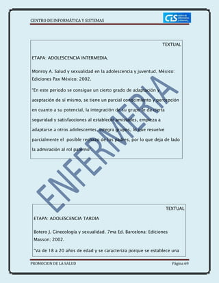 CENTRO DE INFORMÁTICA Y SISTEMAS
PROMOCION DE LA SALUD Página 69
TEXTUAL
ETAPA: ADOLESCENCIA INTERMEDIA.
Monroy A. Salud y sexualidad en la adolescencia y juventud. México:
Ediciones Pax México; 2002.
“En este periodo se consigue un cierto grado de adaptación y
aceptación de sí mismo, se tiene un parcial conocimiento y percepción
en cuanto a su potencial, la integración de su grupo le da cierta
seguridad y satisfacciones al establecer amistades, empieza a
adaptarse a otros adolescentes, integra grupos, lo que resuelve
parcialmente el posible rechazo de los padres, por lo que deja de lado
la admiración al rol paterno”.
TEXTUAL
ETAPA: ADOLESCENCIA TARDIA
Botero J. Ginecología y sexualidad. 7ma Ed. Barcelona: Ediciones
Masson; 2002.
“Va de 18 a 20 años de edad y se caracteriza porque se establece una
 