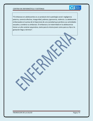 CENTRO DE INFORMÁTICA Y SISTEMAS
PROMOCION DE LA SALUD Página 74
“El embarazo en adolescentes es un producto de la patología social: negligencia
paterna, carencia afectiva, inseguridad, pobreza, ignorancia, violencia. La adolescente
embarazada es la presa de la hipocresía de una sociedad que perdona sus actividades
sexuales y condena su embarazo. El embarazo y la maternidad en la adolescencia
tienen un alto carácter peyorativo, tanto para la misma joven como para su hijo si la
gestación llega a término”.
 