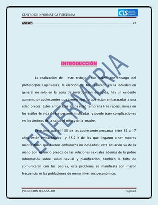 CENTRO DE INFORMÁTICA Y SISTEMAS
PROMOCION DE LA SALUD Página 8
ANEXOS............................................................................................................................................ 47
INTRODUCCIÓN
La realización de este trabajo fue hecho por encargo del
profesorJosé LujanReyes, la elección del fue realizado en la sociedad en
general no solo en la zona de investigación escogida, hay un evidente
aumento de adolescentes que tienen hijos, o que están embarazadas a una
edad precoz. Estos embarazos a una edad temprana trae repercusiones en
los estilos de vida de las persona implicadas, y puede traer complicaciones
en los ámbitos de la salud el niño y de la madre.
Se estima que el 13% de las adolescente peruanas entre 12 a 17
años están embarazadas y 58.2 % de las que llegaron a ser madres
manifestaron que fueron embarazos no deseados; esta situación va de la
mano con un inicio precoz de las relaciones sexuales además de la pobre
información sobre salud sexual y planificación, también la falta de
comunicaron con los padres, este problema se manifiesta con mayor
frecuencia en las poblaciones de menor nivel socioeconómico.
 