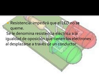  Resistencia: impedirá que el LED no se
queme.
Se le denomina resistencia eléctrica a la
igualdad de oposición que tienen los electrones
al desplazarse a través de un conductor
 