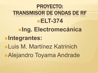 PROYECTO:
TRANSMISOR DE ONDAS DE RF
ELT-374
Ing. Electromecánica
Integrantes:
Luis M. Martínez Katrinich
Alejandro Toyama Andrade
 