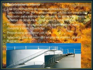 • Recubrimiento interna
• Los recubrimientos de resina epóxica líquida
Scotchkote™ de 3M™ proporcionan protección contra la
corrosión para interiores de tanques de almacenamiento,
tuberías de productos, accesorios y otros equipos.
• Protección de larga duración en superficies de acero,
concreto y otras superficies
• Proporciona ampliación del flujo
• Adecuado para un intervalo amplio de aceites, gases y
fluidos
• Recubrimiento externo.
 