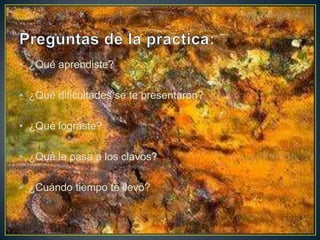 • ¿Qué aprendiste?
• ¿Qué dificultades se te presentaron?
• ¿Qué lograste?
• ¿Qué le pasa a los clavos?
• ¿Cuándo tiempo te llevo?
 