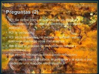 • R1/ Se define como el deterioro de un metal a
consecuencia de un ataque electroquímico por su
entorno.
• R2/ la oxidación
• R3/ otros materiales no metálicos también sufren
corrosión mediante otros mecanismos.
• R4/ A que el proceso de corrosión es natural y
espontaneo
• R5/ es una reacción química (oxido reducción)
• R6/ la pieza manufacturada, el ambiente y el agua, o por
medio de una reacción electroquímica
 