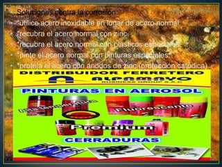 • Soluciones contra la corrosión:
• *utilice acero inoxidable en lugar de acero normal.
• *recubra el acero normal con zinc.
• *recubra el acero normal con plásticos especiales.
• *pinte el acero normal con pinturas especiales.
• *proteja el acero con ánodos de zinc (protección catódica)
 