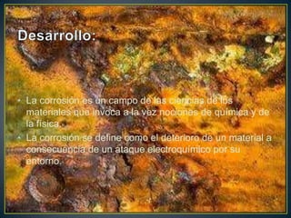 • La corrosión es un campo de las ciencias de los
materiales que invoca a la vez nociones de química y de
la física.
• La corrosión se define como el deterioro de un material a
consecuencia de un ataque electroquímico por su
entorno.
 