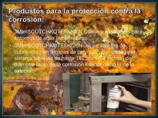 • 3MtmSCOTCHKOTEtm206N Coating- especiales para
entornos de altas temperaturas
• 3MtmSCOTCHKOTEtm226N- es un sistema de
cubrimiento en 3 capas de polyolefin que protege el
sistema tuberías de hasta 1625mm (64 inches) de
diámetro tanto de la corrosión interior como la de la
exterior
 