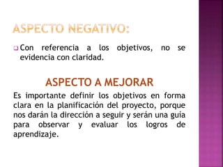  Con referencia a los objetivos, no se
evidencian con claridad.
ASPECTO A MEJORAR
Es importante definir los objetivos en forma
clara en la planificación del proyecto, porque
nos darán la dirección a seguir y serán una guía
para observar y evaluar los logros de
aprendizaje.
 