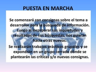 PUESTA EN MARCHA
Se comenzará con consignas sobre el tema a
desarrollar para la búsqueda de información.
Luego al incorporar sus inquietudes y
resultados de sus búsquedas, nos guiarán
hacia otras nuevas.
Se realizarán trabajos prácticos grupales y se
expondrán en un grupo cerrado dónde se
plantearán las críticas y/o nuevas consignas.
 
