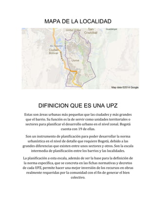 MAPA DE LA LOCALIDAD
DIFINICION QUE ES UNA UPZ
Estas son áreas urbanas más pequeñas que las ciudades y más grandes
que el barrio. Su función es la de servir como unidades territoriales o
sectores para planificar el desarrollo urbano en el nivel zonal. Bogotá
cuenta con 19 de ellas.
Son un instrumento de planificación para poder desarrollar la norma
urbanística en el nivel de detalle que requiere Bogotá, debido a las
grandes diferencias que existen entre unos sectores y otros. Son la escala
intermedia de planificación entre los barrios y las localidades.
La planificación a esta escala, además de ser la base para la definición de
la norma específica, que se concreta en las fichas normativas y decretos
de cada UPZ, permite hacer una mejor inversión de los recursos en obras
realmente requeridas por la comunidad con el fin de generar el bien
colectivo.
 