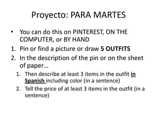 • You can do this on PINTEREST, ON THE
COMPUTER, or BY HAND
1. Pin or find a picture or draw 5 OUTFITS
2. In the description of the pin or on the sheet
of paper…
1. Then describe at least 3 items in the outfit in
Spanish including color (in a sentence)
2. Tell the price of at least 3 items in the outfit (in a
sentence)
Proyecto: PARA MARTES
 