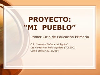 PROYECTO:
“MI PUEBLO”
Primer Ciclo de Educación Primaria
C.P. “Nuestra Señora del Águila”
Las Ventas con Peña Aguilera (TOLEDO)
Curso Escolar 2013/2014
 