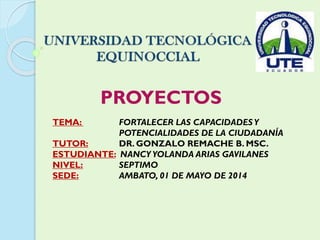 PROYECTOS
TEMA: FORTALECER LAS CAPACIDADESY
POTENCIALIDADES DE LA CIUDADANÍA
TUTOR: DR. GONZALO REMACHE B. MSC.
ESTUDIANTE: NANCYYOLANDA ARIAS GAVILANES
NIVEL: SEPTIMO
SEDE: AMBATO, 01 DE MAYO DE 2014
 