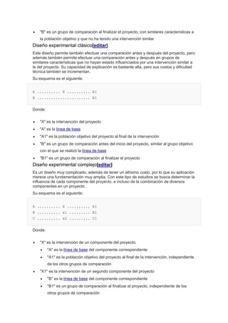  "B" es un grupo de comparación al finalizar el proyecto, con similares características a
la población objetivo y que no ha tenido una intervención similar
Diseño experimental clásico[editar]
Este diseño permite también efectuar una comparación antes y después del proyecto, pero
además también permite efectuar una comparación antes y después en grupos de
similares características que no hayan estado influenciados por una intervención similar a
la del proyecto. Su capacidad de explicación es bastante alta, pero sus costos y dificultad
técnica también se incrementan.
Su esquema es el siguiente:
A .......... X .......... A1
B ....................... B1
Donde:
 "X" es la intervención del proyecto
 "A" es la línea de base
 "A1" es la población objetivo del proyecto al final de la intervención
 "B" es un grupo de comparación antes del inicio del proyecto, similar al grupo objetivo
con el que se realizó la línea de base
 "B1" es un grupo de comparación al finalizar el proyecto
Diseño experimental complejo[editar]
Es un diseño muy complicado, además de tener un altísimo costo, por lo que su aplicación
merece una fundamentación muy amplia. Con este tipo de estudios se busca determinar la
influencia de cada componente del proyecto, e incluso de la combinación de diversos
componentes en un proyecto.
Su esquema es el siguiente:
A .......... X .......... A1
B .......... x1 ......... B1
C .......... x2 ......... C1
Donde:
 "X" es la intervención de un componente del proyecto.
 "A" es la línea de base del componente correspondiente
 "A1" es la población objetivo del proyecto al final de la intervención, independiente
de los otros grupos de comparación
 "X1" es la intervención de un segundo componente del proyecto
 "B" es la línea de base del componente correspondiente
 "B1" es un grupo de comparación al finalizar el proyecto, independiente de los
otros grupos de comparación
 