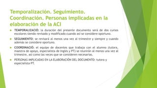 Temporalización. Seguimiento.
Coordinación. Personas implicadas en la
elaboración de la ACI
 TEMPORALIZACIÓ: la duración del presente documento será de dos cursos
escolares siendo revisado y modificado cuando así se considere oportuno.
 SEGUIMIENTO: se revisará al menos una vez al trimestre y siempre y cuando
además se considere oportuno.
 COORDINACIÓ: el equipo de docentes que trabaja con el alumno (tutora,
maestra de apoyo, especialista de Inglés y PT) se reunirán al menos una vez al
trimestre, así como las veces que se consideren necesarias.
 PERSONAS IMPLICADAS EN LA ELABORACIÓN DEL DOCUMENTO: tutora y
especialista PT.
 