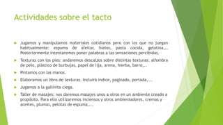 Actividades sobre el tacto
 Jugamos y manipulamos materiales cotidianos pero con los que no juegan
habitualmente: espuma de afeitar, hielos, pasta cocida, gelatina,…
Posteriormente intentaremos poner palabras a las sensaciones percibidas.
 Texturas con los pies: andaremos descalzos sobre distintas texturas: alfombra
de pelo, plástico de burbujas, papel de lija, arena, hierba, barro,..
 Pintamos con las manos.
 Elaboramos un libro de texturas. Incluirá índice, paginado, portada,...
 Jugamos a la gallinita ciega.
 Taller de masajes: nos daremos masajes unos a otros en un ambiente creado a
propósito. Para ello utilizaremos inciensos y otros ambientadores, cremas y
aceites, plumas, pelotas de espuma,...
 
