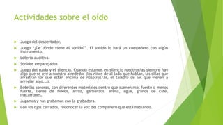 Actividades sobre el oído
 Juego del despertador.
 Juego “¿De dónde viene el sonido?”. El sonido lo hará un compañero con algún
instrumento.
 Lotería auditiva.
 Sonidos emparejados.
 Juego del ruido y el silencio. Cuando estamos en silencio nosotros/as siempre hay
algo que se oye a nuestro alrededor (los niños de al lado que hablan, las sillas que
arrastran los que están encima de nosotros/as, el taladro de los que vienen a
arreglar algo,…).
 Botellas sonoras, con diferentes materiales dentro que suenen más fuerte o menos
fuerte, llenas de fideos, arroz, garbanzos, arena, agua, granos de café,
macarrones.
 Jugamos y nos grabamos con la grabadora.
 Con los ojos cerrados, reconocer la voz del compañero que está hablando.
 