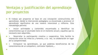 Ventajas y justificación del aprendizaje
por proyectos
 El trabajo por proyectos se basa en una concepción constructivista del
aprendizaje, donde la intervención pedagógica va encaminada a promover el
aprendizaje significativo de una manera intencional y reflexiva. Esta
metodología permite:
 • Incluir actividades y contenidos encaminados a identificar los
conocimientos que el alumnado tiene en el momento actual y aquellos que es
necesario sean adquiridos.
 • Desarrollar la participación creativa y cooperativa. Esto facilita la
interacción entre los niños/as y fomenta, a su vez, la colaboración en lugar
de la competitividad.
 • Enriquecer los aprendizajes, ya que podemos beneficiarnos de los
conocimientos de un compañero, contrastar hipótesis,…

 