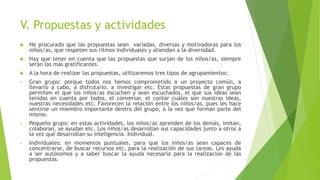 V. Propuestas y actividades
 He procurado que las propuestas sean variadas, diversas y motivadoras para los
niños/as, que respeten sus ritmos individuales y atiendan a la diversidad.
 Hay que tener en cuenta que las propuestas que surjan de los niños/as, siempre
serán las más gratificantes.
 A la hora de realizar las propuestas, utilizaremos tres tipos de agrupamientos:
• Gran grupo: porque todos nos hemos comprometido a un proyecto común, a
llevarlo a cabo, a disfrutarlo, a investigar etc. Estas propuestas de gran grupo
permiten el que los niños/as escuchen y sean escuchados, el que sus ideas sean
tenidas en cuenta por todos, el conversar, el contar cuáles son nuestras ideas,
nuestras necesidades etc. Favorecen la relación entre los niños/as, pues les hace
sentirse un miembro importante dentro del grupo, a la vez que forman parte del
mismo.
• Pequeño grupo: en estas actividades, los niños/as aprenden de los demás, imitan,
colaboran, se ayudan etc. Los niños/as desarrollan sus capacidades junto a otros a
la vez que desarrollan su inteligencia. Individual.
• Individuales: en momentos puntuales, para que los niños/as sean capaces de
concentrarse, de buscar recursos etc, para la realización de sus tareas. Les ayuda
a ser autónomos y a saber buscar la ayuda necesaria para la realización de las
propuestas.
 