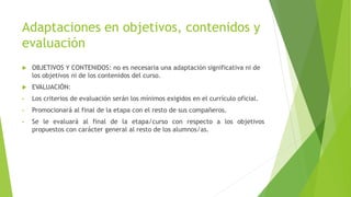Adaptaciones en objetivos, contenidos y
evaluación
 OBJETIVOS Y CONTENIDOS: no es necesaria una adaptación significativa ni de
los objetivos ni de los contenidos del curso.
 EVALUACIÓN:
• Los criterios de evaluación serán los mínimos exigidos en el currículo oficial.
• Promocionará al final de la etapa con el resto de sus compañeros.
• Se le evaluará al final de la etapa/curso con respecto a los objetivos
propuestos con carácter general al resto de los alumnos/as.
 