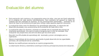 Evaluación del alumno
 Está evaluación será continua y no comparativa entre los niños, sino que me fijaré sobretodo
en el progreso de cada alumno individualmente. Para realizarla me apoyaré en todos los
trabajos que han realizado los alumnos, en las conversaciones mantenidas,… teniendo en mi
diario de clase la herramienta principal para reflejar todos aquellos aspectos relevantes.
 La evaluación tiene como fin identificar los aprendizajes adquiridos, la valoración del
desarrollo alcanzado y las características de la evolución de cada niño o niña.
 La evaluación sobre los alumnos y alumnas no atiende solo al resultado del proceso de
enseñanza-aprendizaje, sino que se evalúa el progreso que el niño ha realizado. Esta
evaluación nos proporciona una serie de datos que nos sirven para:
• Descubrir las dificultades de aprendizaje del alumnado y prever estrategias para su
superación.
• Valorar el aprendizaje de los alumnos apreciando el grado desarrollo de las capacidades
previstas y de asimilación de los contenidos.
• Realizar las modificaciones necesarias en nuestra programación.
• La observación directa y sistemática constituye la técnica principal de proceso de evaluación.
 