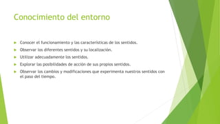 Conocimiento del entorno
 Conocer el funcionamiento y las características de los sentidos.
 Observar los diferentes sentidos y su localización.
 Utilizar adecuadamente los sentidos.
 Explorar las posibilidades de acción de sus propios sentidos.
 Observar los cambios y modificaciones que experimenta nuestros sentidos con
el paso del tiempo.
 