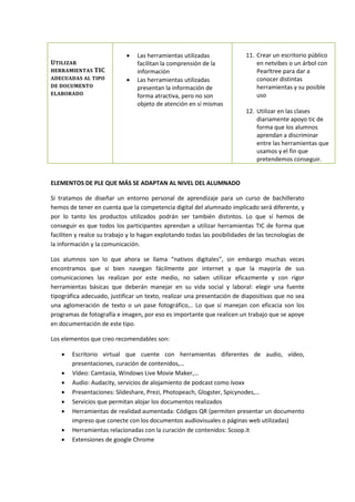 UTILIZAR
HERRAMIENTAS TIC
ADECUADAS AL TIPO
DE DOCUMENTO
ELABORADO
 Las herramientas utilizadas
facilitan la comprensión de la
información
 Las herramientas utilizadas
presentan la información de
forma atractiva, pero no son
objeto de atención en sí mismas
11. Crear un escritorio público
en netvibes o un árbol con
Pearltree para dar a
conocer distintas
herramientas y su posible
uso
12. Utilizar en las clases
diariamente apoyo tic de
forma que los alumnos
aprendan a discriminar
entre las herramientas que
usamos y el fin que
pretendemos conseguir.
ELEMENTOS DE PLE QUE MÁS SE ADAPTAN AL NIVEL DEL ALUMNADO
Si tratamos de diseñar un entorno personal de aprendizaje para un curso de bachillerato
hemos de tener en cuenta que la competencia digital del alumnado implicado será diferente, y
por lo tanto los productos utilizados podrán ser también distintos. Lo que sí hemos de
conseguir es que todos los participantes aprendan a utilizar herramientas TIC de forma que
faciliten y realce su trabajo y lo hagan explotando todas las posibilidades de las tecnologías de
la información y la comunicación.
Los alumnos son lo que ahora se llama “nativos digitales”, sin embargo muchas veces
encontramos que si bien navegan fácilmente por internet y que la mayoría de sus
comunicaciones las realizan por este medio, no saben utilizar eficazmente y con rigor
herramientas básicas que deberán manejar en su vida social y laboral: elegir una fuente
tipográfica adecuado, justificar un texto, realizar una presentación de diapositivas que no sea
una aglomeración de texto o un pase fotográfico,.. Lo que sí manejan con eficacia son los
programas de fotografía e imagen, por eso es importante que realicen un trabajo que se apoye
en documentación de este tipo.
Los elementos que creo recomendables son:
 Escritorio virtual que cuente con herramientas diferentes de audio, vídeo,
presentaciones, curación de contenidos,…
 Vídeo: Camtasia, Windows Live Movie Maker,…
 Audio: Audacity, servicios de alojamiento de podcast como Ivoxx
 Presentaciones: Slideshare, Prezi, Photopeach, Glogster, Spicynodes,…
 Servicios que permitan alojar los documentos realizados
 Herramientas de realidad aumentada: Códigos QR (permiten presentar un documento
impreso que conecte con los documentos audiovisuales o páginas web utilizadas)
 Herramientas relacionadas con la curación de contenidos: Scoop.it
 Extensiones de google Chrome
 
