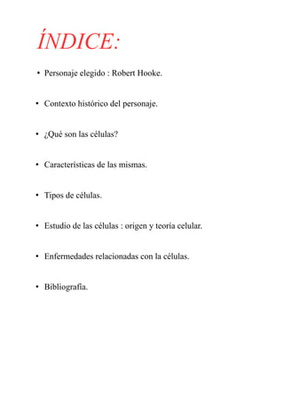ÍNDICE:
• Personaje elegido : Robert Hooke.
• Contexto histórico del personaje.
• ¿Qué son las células?
• Características de las mismas.
• Tipos de células.
• Estudio de las células : origen y teoría celular.
• Enfermedades relacionadas con la células.
• Bibliografía.
 
