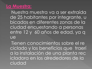 La Muestra:
Nuestra muestra va a ser extraída
de 25 habitantes por integrante, u
bicados en diferentes zonas de la
ciudad encuestando a personas
entre 12 y 60 años de edad, ya q
ue
Tienen conocimientos sobre el re
ciclado y los beneficios que traerí
a la instalación de una planta rec
icladora en los alrededores de la
ciudad
 