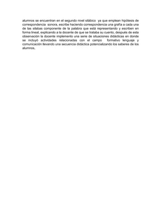alumnos se encuentran en el segundo nivel silábico ya que emplean hipótesis de
correspondencia sonora, escribe haciendo correspondencia una grafía a cada una
de las silabas componente de la palabra que está representando y escriben en
forma lineal, explicando a la docente de que se trataba su cuento, después de esta
observación la docente implemento una serie de situaciones didácticas en donde
se incluyó actividades relacionadas con el campo formativo lenguaje y
comunicación llevando una secuencia didáctica potencializando los saberes de los
alumnos,
 