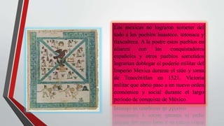 Los mexicas no lograron someter del
todo a los pueblos huasteco, totonaca y
tlaxcalteca. A la postre estos pueblos en
alianza con los conquistadores
españoles y otros pueblos sometidos
lograrian doblegar el poderío militar del
Imperio Mexica durante el sitio y toma
de Tenochtitlan en 1521. Victoria
militar que abrió paso a un nuevo orden
económico y social durante el largo
periodo de conquista de México
 