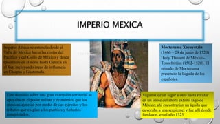 IMPERIO MEXICA
Moctezuma Xocoyotzin
(1466 – 29 de junio de 1520)
Huey Tlatoani de México-
Tenochtitlán (1502-1520). El
reinado de Moctezuma
presencio la llegada de los
españoles.
Vagaron de un lugar a otro hasta recalar
en un islote del ahora extinto lago de
México, ahí encontrarían un águila que
devoraba a una serpiente, y fue allí donde
fundaron, en el año 1325
Imperio Azteca se extendía desde el
Valle de México hacia las costas del
Pacífico y del Golfo de México y desde
Querétaro en el norte hasta Oaxaca en
el Sur, incluyendo áreas de influencia
en Chiapas y Guatemala.
Este dominio sobre una gran extensión territorial se
apoyaba en el poder militar y económico que los
mexicas ejercían por medio de sus ejércitos y los
tributos que exigían a los pueblos y Señorios
conquistados.
 