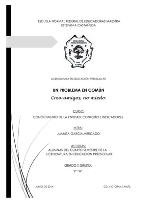 ESCUELA NORMAL FEDERAL DE EDUCADORAS MAESTRA
ESTEFANIA CASTAÑEDA
LICENCIATURA EN EDUCACIÓN PREESCOLAR
UN PROBLEMA EN COMÚN
Crea amigos, no miedo.
CURSO:
CONOCIMIENTO DE LA ENTIDAD: CONTEXTO E INDICADORES
MTRA:
JUANITA GARCÍA MERCADO
AUTORAS:
ALUMNAS DEL CUARTO SEMESTRE DE LA
LICENCIATURA EN EDUCACION PREESCOLAR
GRADO Y GRUPO:
2° “A”
JUNIO DE 2014 CD. VICTORIA, TAMPS.
 