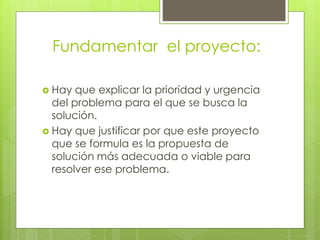 Fundamentar el proyecto:
 Hay que explicar la prioridad y urgencia
del problema para el que se busca la
solución.
 Hay que justificar por que este proyecto
que se formula es la propuesta de
solución más adecuada o viable para
resolver ese problema.
 