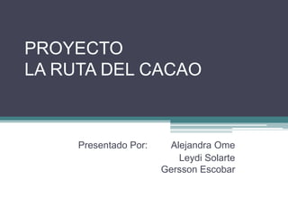 PROYECTO
LA RUTA DEL CACAO
Presentado Por: Alejandra Ome
Leydi Solarte
Gersson Escobar
 