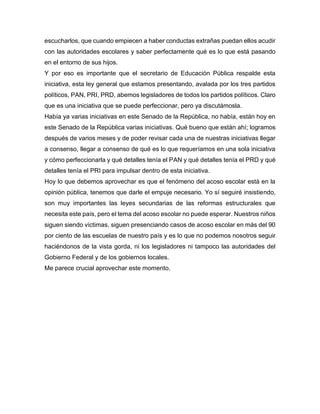 escucharlos, que cuando empiecen a haber conductas extrañas puedan ellos acudir
con las autoridades escolares y saber perfectamente qué es lo que está pasando
en el entorno de sus hijos.
Y por eso es importante que el secretario de Educación Pública respalde esta
iniciativa, esta ley general que estamos presentando, avalada por los tres partidos
políticos, PAN, PRI, PRD, abemos legisladores de todos los partidos políticos. Claro
que es una iniciativa que se puede perfeccionar, pero ya discutámosla.
Había ya varias iniciativas en este Senado de la República, no había, están hoy en
este Senado de la República varias iniciativas. Qué bueno que están ahí; logramos
después de varios meses y de poder revisar cada una de nuestras iniciativas llegar
a consenso, llegar a consenso de qué es lo que requeríamos en una sola iniciativa
y cómo perfeccionarla y qué detalles tenía el PAN y qué detalles tenía el PRD y qué
detalles tenía el PRI para impulsar dentro de esta iniciativa.
Hoy lo que debemos aprovechar es que el fenómeno del acoso escolar está en la
opinión pública, tenemos que darle el empuje necesario. Yo sí seguiré insistiendo,
son muy importantes las leyes secundarias de las reformas estructurales que
necesita este país, pero el tema del acoso escolar no puede esperar. Nuestros niños
siguen siendo víctimas, siguen presenciando casos de acoso escolar en más del 90
por ciento de las escuelas de nuestro país y es lo que no podemos nosotros seguir
haciéndonos de la vista gorda, ni los legisladores ni tampoco las autoridades del
Gobierno Federal y de los gobiernos locales.
Me parece crucial aprovechar este momento.
 