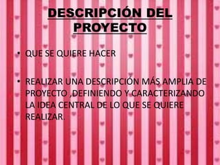 DESCRIPCIÓN DEL
PROYECTO
• QUE SE QUIERE HACER
• REALIZAR UNA DESCRIPCIÓN MÁS AMPLIA DE
PROYECTO ,DEFINIENDO Y CARACTERIZANDO
LA IDEA CENTRAL DE LO QUE SE QUIERE
REALIZAR.
 
