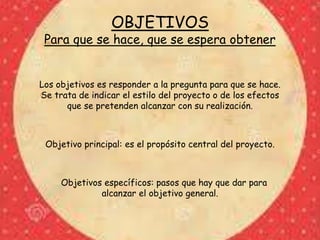 OBJETIVOS
Para que se hace, que se espera obtener
Los objetivos es responder a la pregunta para que se hace.
Se trata de indicar el estilo del proyecto o de los efectos
que se pretenden alcanzar con su realización.
Objetivo principal: es el propósito central del proyecto.
Objetivos específicos: pasos que hay que dar para
alcanzar el objetivo general.
 