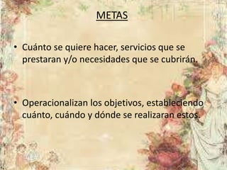 METAS
• Cuánto se quiere hacer, servicios que se
prestaran y/o necesidades que se cubrirán.
• Operacionalizan los objetivos, estableciendo
cuánto, cuándo y dónde se realizaran estos.
 
